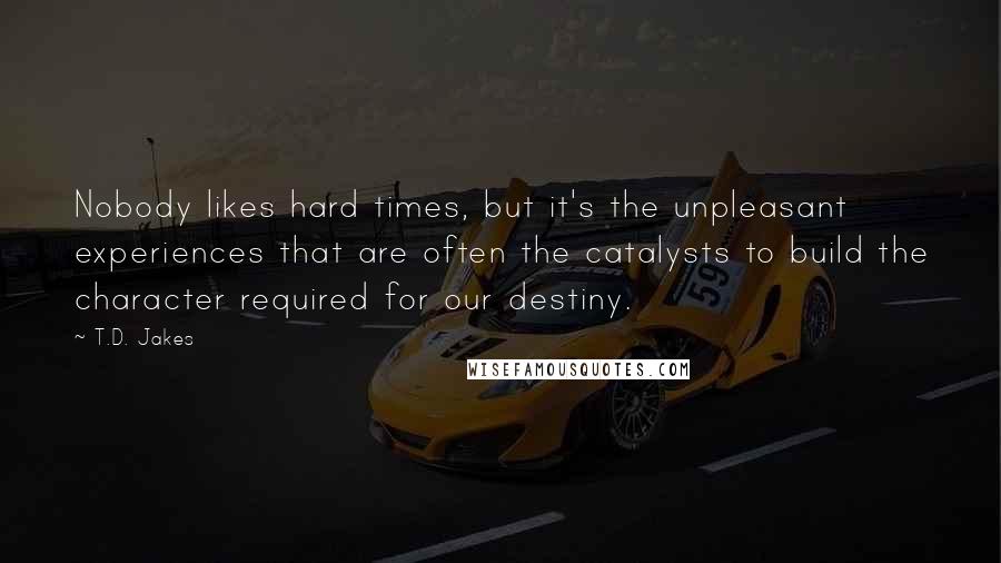 T.D. Jakes Quotes: Nobody likes hard times, but it's the unpleasant experiences that are often the catalysts to build the character required for our destiny.
