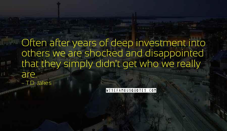 T.D. Jakes Quotes: Often after years of deep investment into others we are shocked and disappointed that they simply didn't get who we really are.