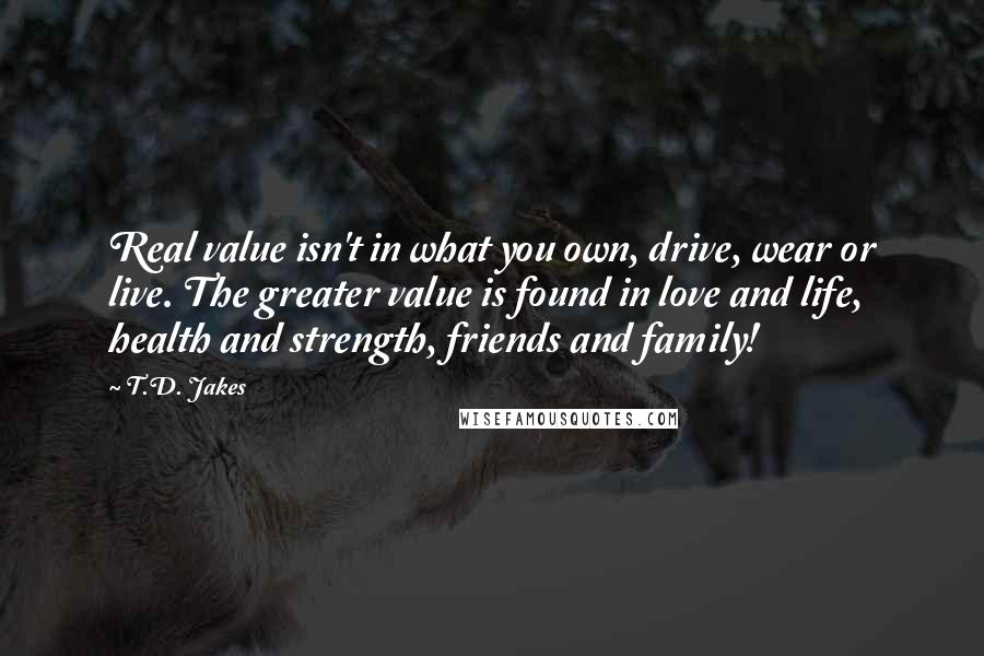 T.D. Jakes Quotes: Real value isn't in what you own, drive, wear or live. The greater value is found in love and life, health and strength, friends and family!