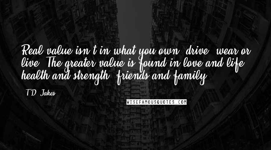 T.D. Jakes Quotes: Real value isn't in what you own, drive, wear or live. The greater value is found in love and life, health and strength, friends and family!