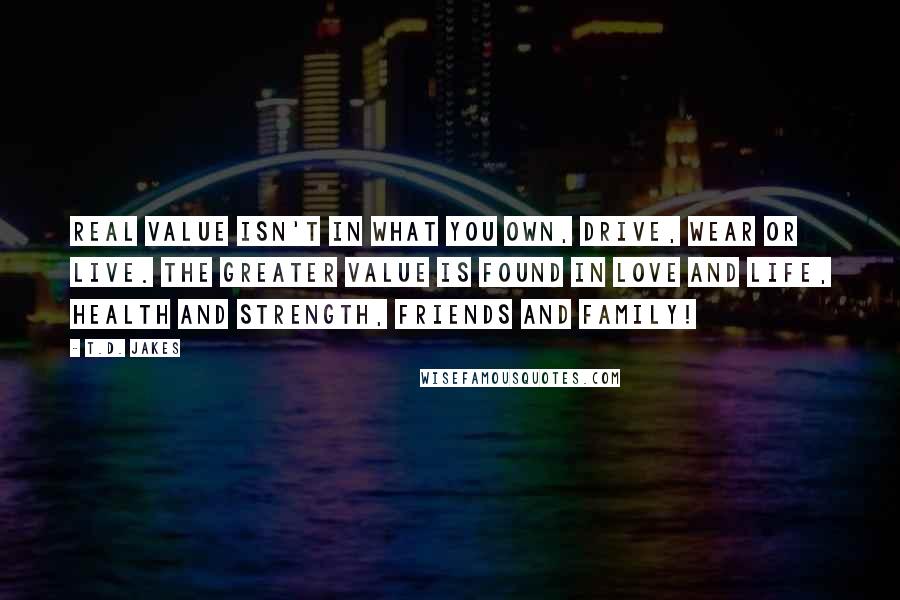 T.D. Jakes Quotes: Real value isn't in what you own, drive, wear or live. The greater value is found in love and life, health and strength, friends and family!