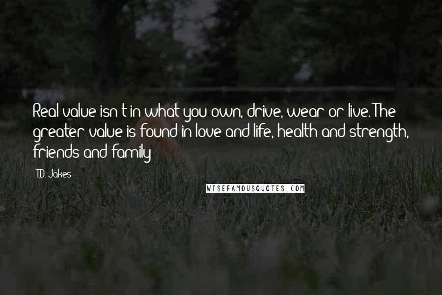 T.D. Jakes Quotes: Real value isn't in what you own, drive, wear or live. The greater value is found in love and life, health and strength, friends and family!