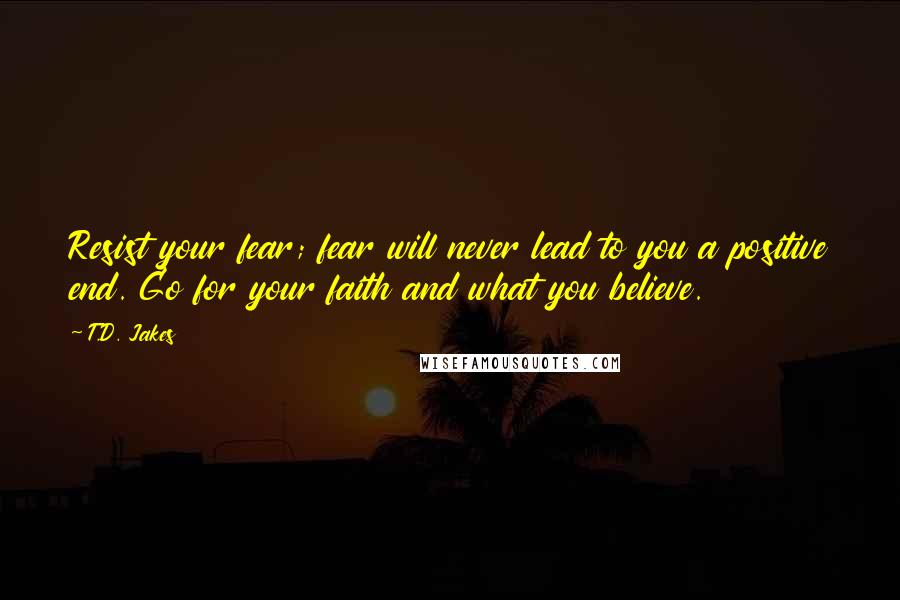 T.D. Jakes Quotes: Resist your fear; fear will never lead to you a positive end. Go for your faith and what you believe.