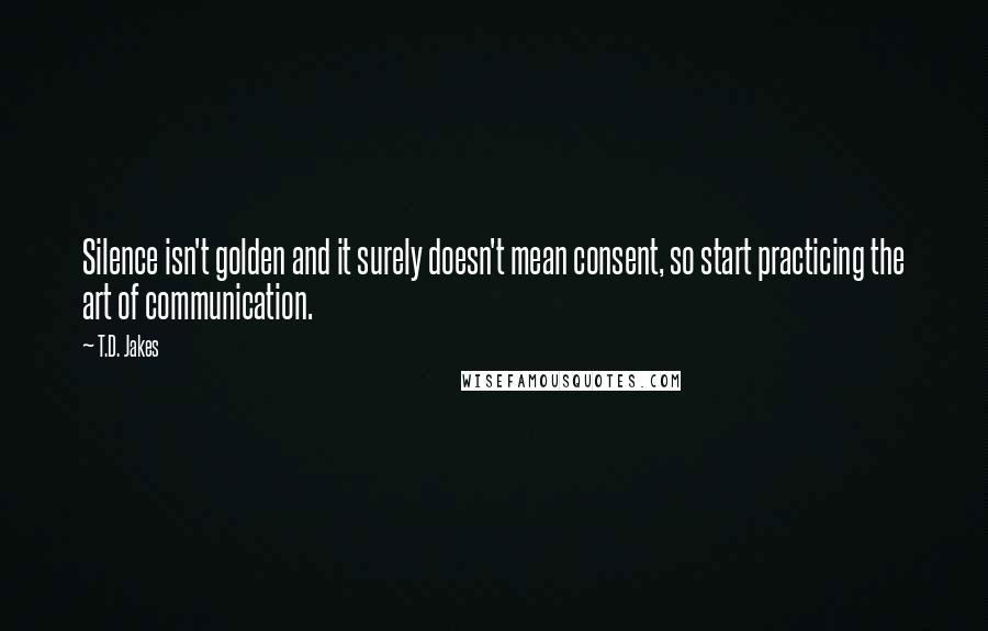 T.D. Jakes Quotes: Silence isn't golden and it surely doesn't mean consent, so start practicing the art of communication.