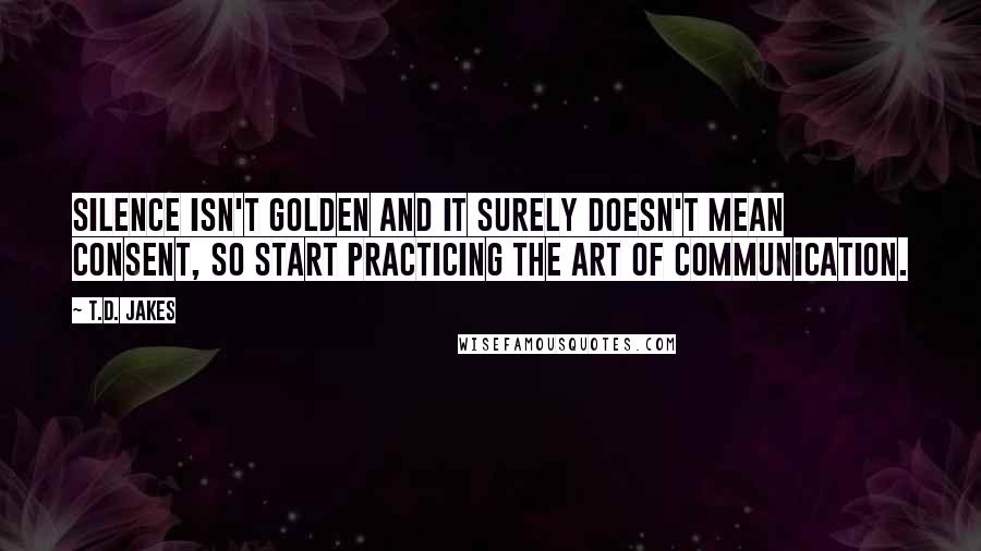 T.D. Jakes Quotes: Silence isn't golden and it surely doesn't mean consent, so start practicing the art of communication.