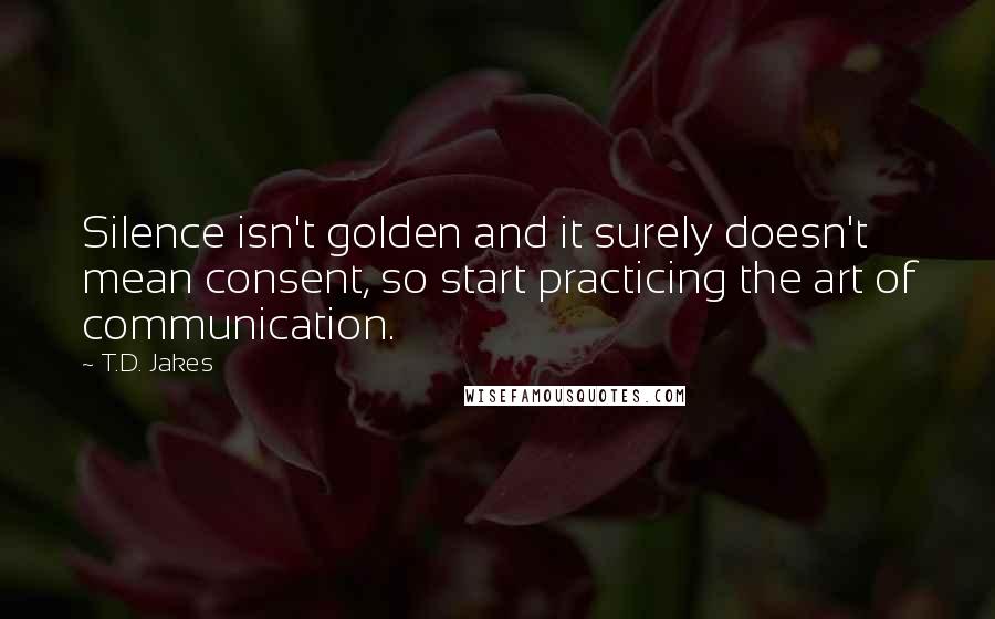 T.D. Jakes Quotes: Silence isn't golden and it surely doesn't mean consent, so start practicing the art of communication.