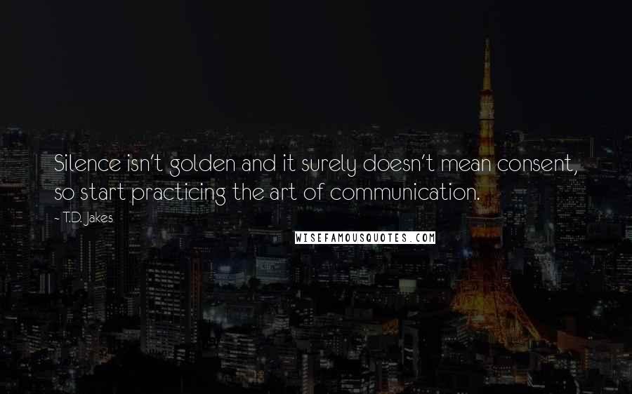 T.D. Jakes Quotes: Silence isn't golden and it surely doesn't mean consent, so start practicing the art of communication.