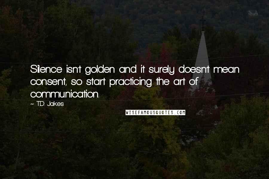 T.D. Jakes Quotes: Silence isn't golden and it surely doesn't mean consent, so start practicing the art of communication.