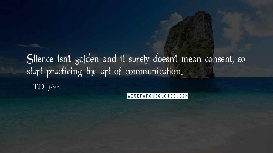 T.D. Jakes Quotes: Silence isn't golden and it surely doesn't mean consent, so start practicing the art of communication.