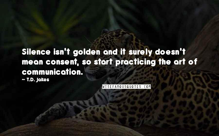 T.D. Jakes Quotes: Silence isn't golden and it surely doesn't mean consent, so start practicing the art of communication.