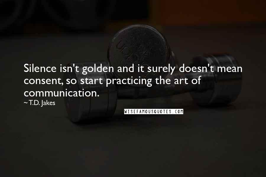 T.D. Jakes Quotes: Silence isn't golden and it surely doesn't mean consent, so start practicing the art of communication.