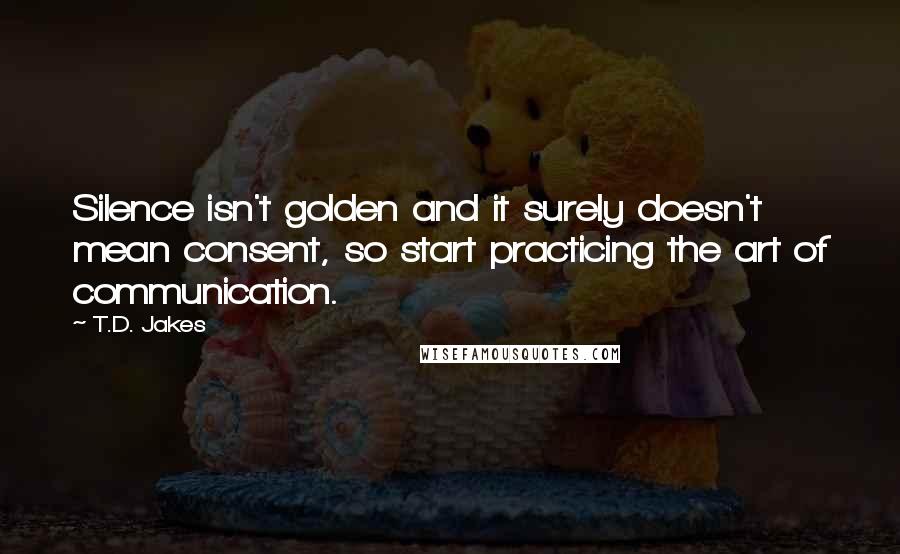 T.D. Jakes Quotes: Silence isn't golden and it surely doesn't mean consent, so start practicing the art of communication.