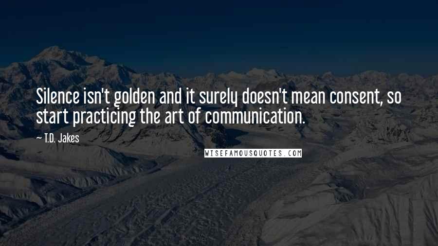 T.D. Jakes Quotes: Silence isn't golden and it surely doesn't mean consent, so start practicing the art of communication.