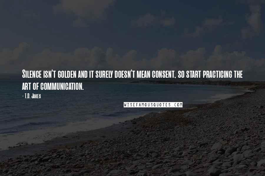 T.D. Jakes Quotes: Silence isn't golden and it surely doesn't mean consent, so start practicing the art of communication.