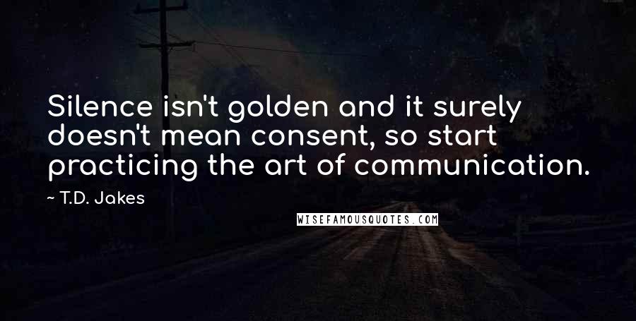 T.D. Jakes Quotes: Silence isn't golden and it surely doesn't mean consent, so start practicing the art of communication.
