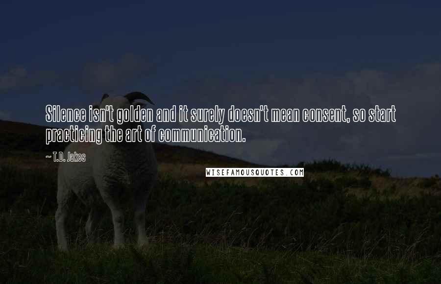 T.D. Jakes Quotes: Silence isn't golden and it surely doesn't mean consent, so start practicing the art of communication.