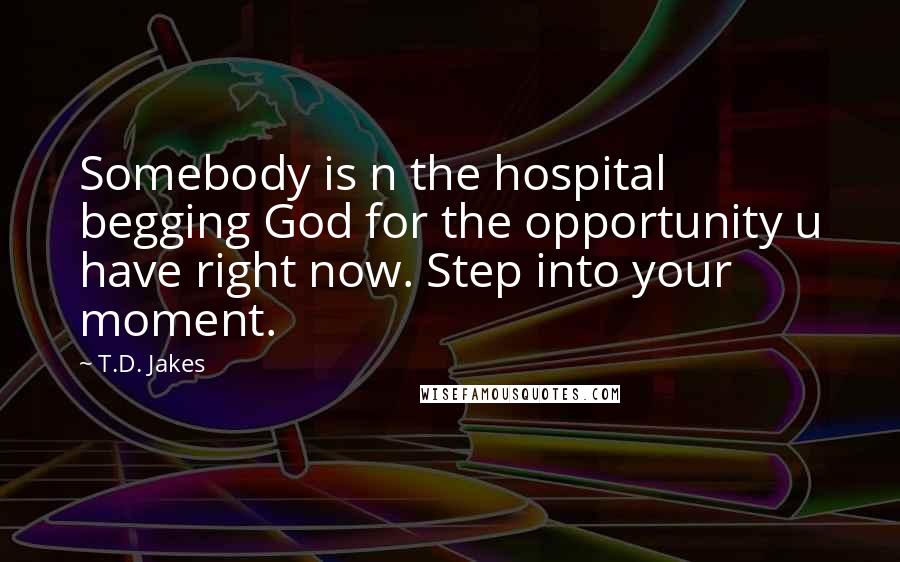 T.D. Jakes Quotes: Somebody is n the hospital begging God for the opportunity u have right now. Step into your moment.