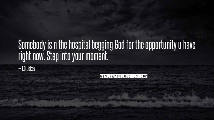 T.D. Jakes Quotes: Somebody is n the hospital begging God for the opportunity u have right now. Step into your moment.