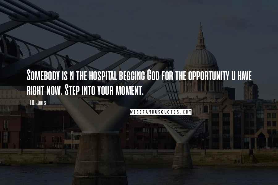 T.D. Jakes Quotes: Somebody is n the hospital begging God for the opportunity u have right now. Step into your moment.