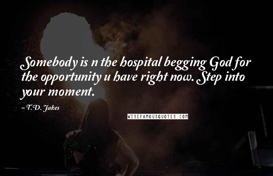 T.D. Jakes Quotes: Somebody is n the hospital begging God for the opportunity u have right now. Step into your moment.
