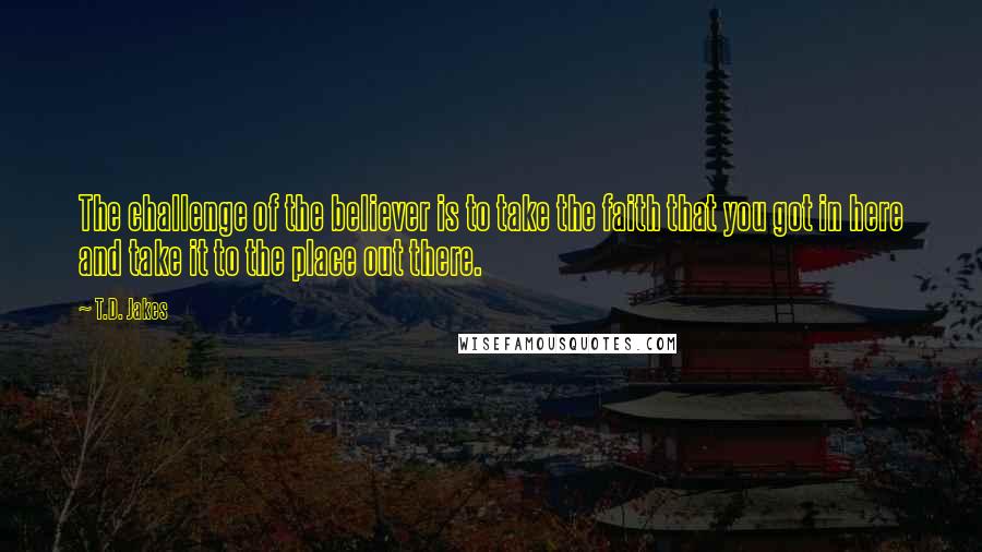 T.D. Jakes Quotes: The challenge of the believer is to take the faith that you got in here and take it to the place out there.