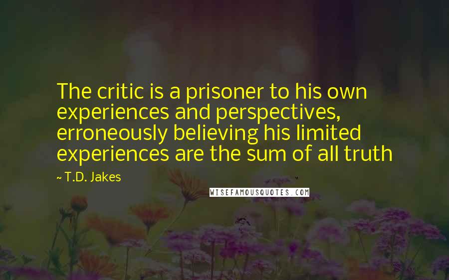 T.D. Jakes Quotes: The critic is a prisoner to his own experiences and perspectives, erroneously believing his limited experiences are the sum of all truth