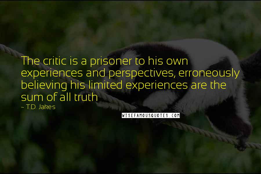 T.D. Jakes Quotes: The critic is a prisoner to his own experiences and perspectives, erroneously believing his limited experiences are the sum of all truth