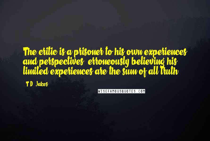 T.D. Jakes Quotes: The critic is a prisoner to his own experiences and perspectives, erroneously believing his limited experiences are the sum of all truth