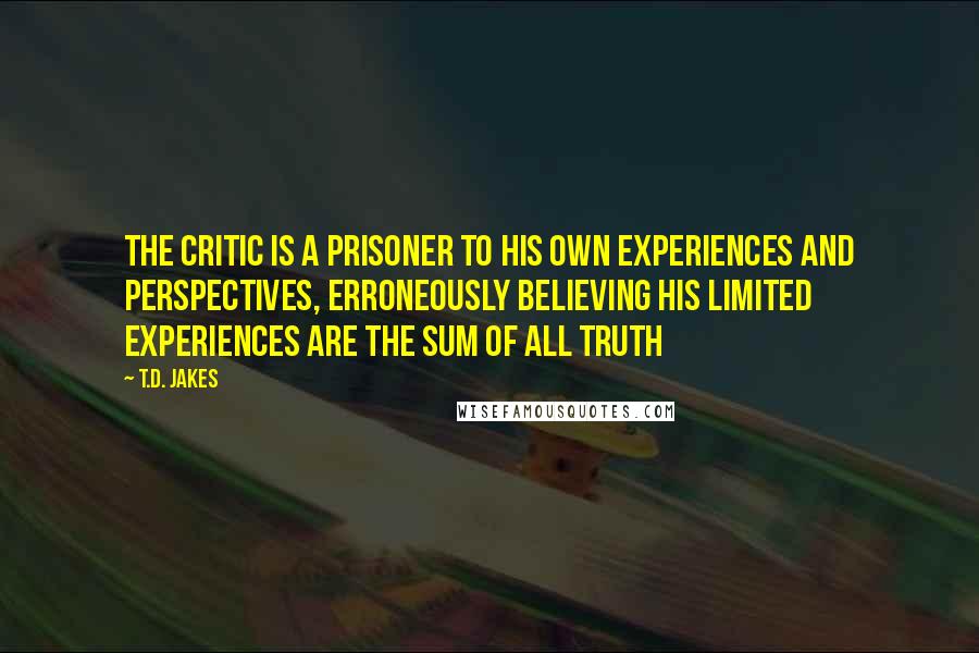 T.D. Jakes Quotes: The critic is a prisoner to his own experiences and perspectives, erroneously believing his limited experiences are the sum of all truth