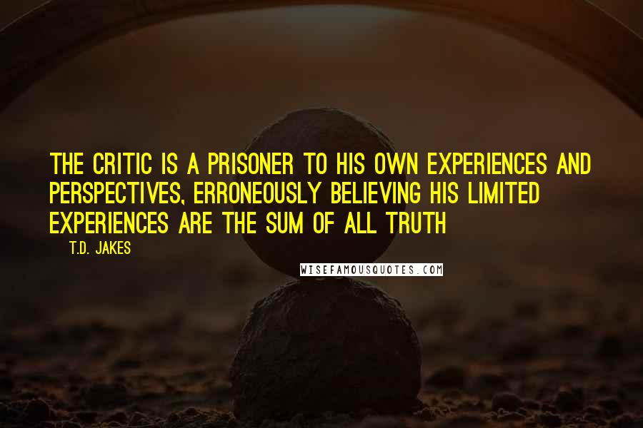 T.D. Jakes Quotes: The critic is a prisoner to his own experiences and perspectives, erroneously believing his limited experiences are the sum of all truth