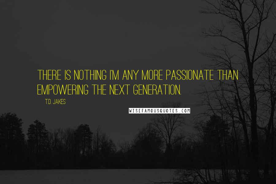 T.D. Jakes Quotes: There is nothing I'm any more passionate than empowering the next generation.
