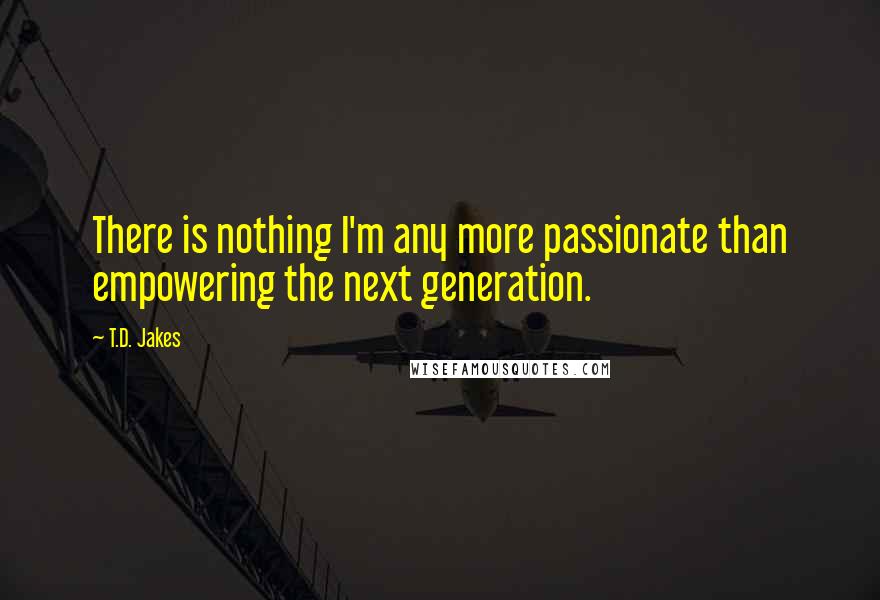 T.D. Jakes Quotes: There is nothing I'm any more passionate than empowering the next generation.