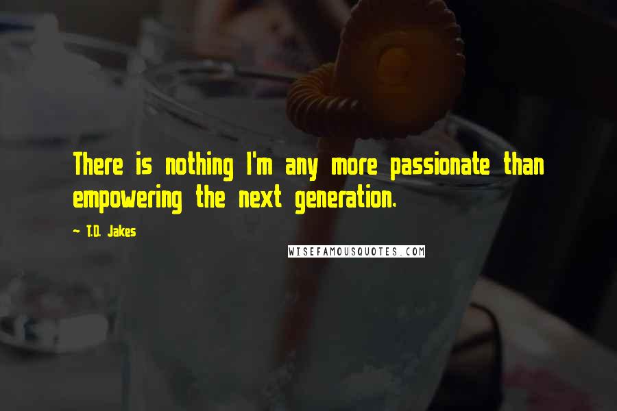 T.D. Jakes Quotes: There is nothing I'm any more passionate than empowering the next generation.