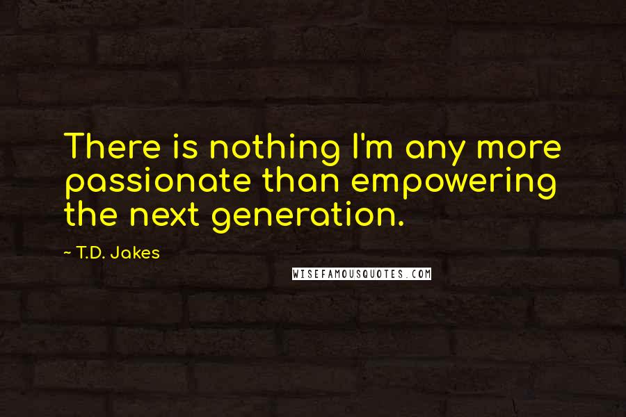 T.D. Jakes Quotes: There is nothing I'm any more passionate than empowering the next generation.