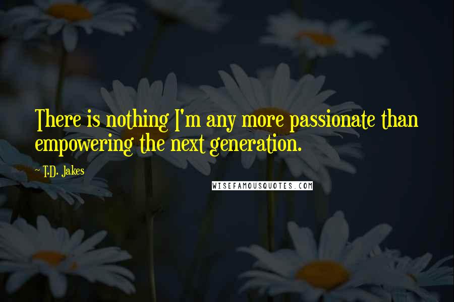 T.D. Jakes Quotes: There is nothing I'm any more passionate than empowering the next generation.