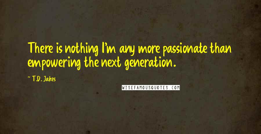 T.D. Jakes Quotes: There is nothing I'm any more passionate than empowering the next generation.