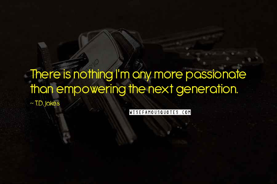 T.D. Jakes Quotes: There is nothing I'm any more passionate than empowering the next generation.