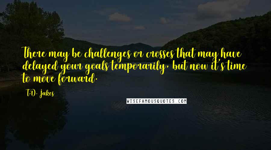 T.D. Jakes Quotes: There may be challenges or crosses that may have delayed your goals temporarily, but now it's time to move forward.