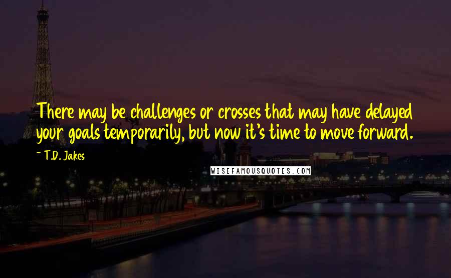 T.D. Jakes Quotes: There may be challenges or crosses that may have delayed your goals temporarily, but now it's time to move forward.