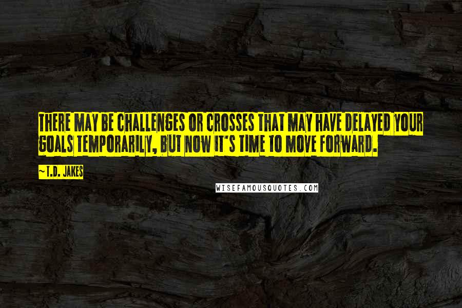 T.D. Jakes Quotes: There may be challenges or crosses that may have delayed your goals temporarily, but now it's time to move forward.