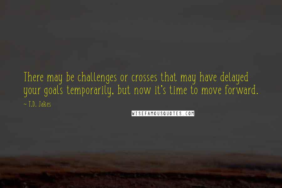 T.D. Jakes Quotes: There may be challenges or crosses that may have delayed your goals temporarily, but now it's time to move forward.