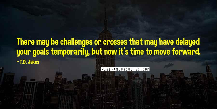 T.D. Jakes Quotes: There may be challenges or crosses that may have delayed your goals temporarily, but now it's time to move forward.