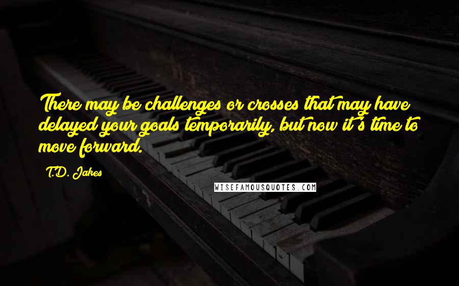 T.D. Jakes Quotes: There may be challenges or crosses that may have delayed your goals temporarily, but now it's time to move forward.