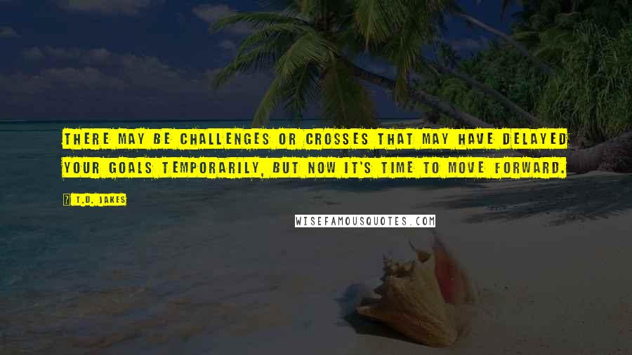 T.D. Jakes Quotes: There may be challenges or crosses that may have delayed your goals temporarily, but now it's time to move forward.