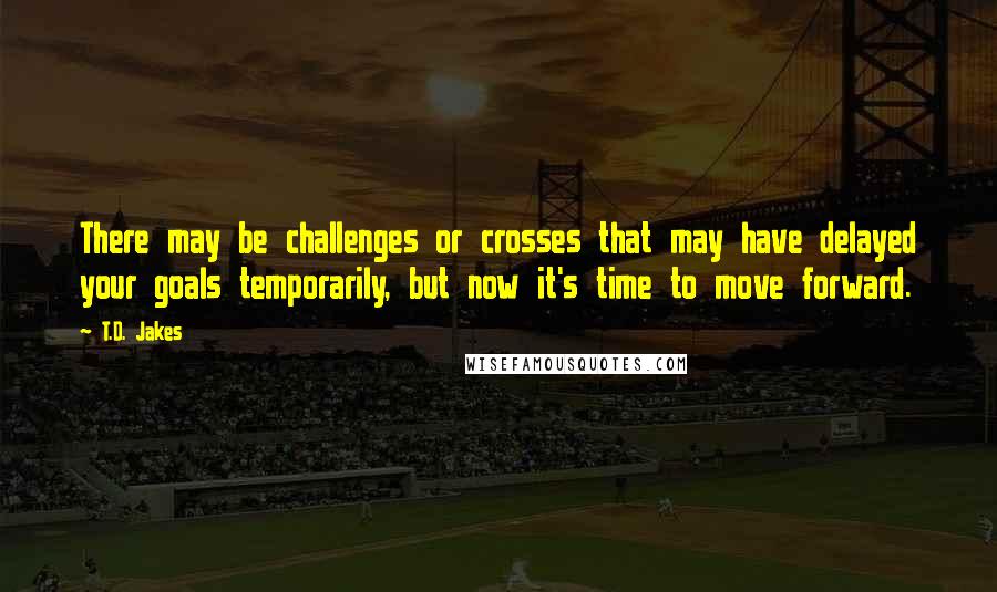 T.D. Jakes Quotes: There may be challenges or crosses that may have delayed your goals temporarily, but now it's time to move forward.