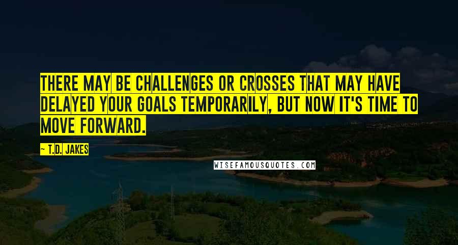 T.D. Jakes Quotes: There may be challenges or crosses that may have delayed your goals temporarily, but now it's time to move forward.
