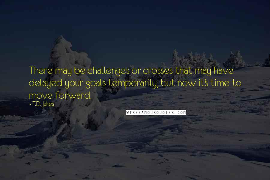 T.D. Jakes Quotes: There may be challenges or crosses that may have delayed your goals temporarily, but now it's time to move forward.