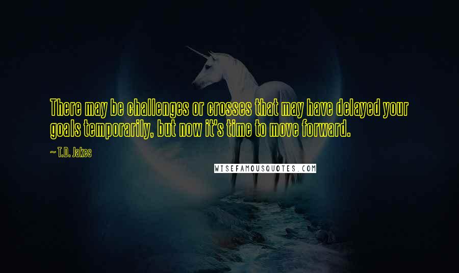 T.D. Jakes Quotes: There may be challenges or crosses that may have delayed your goals temporarily, but now it's time to move forward.