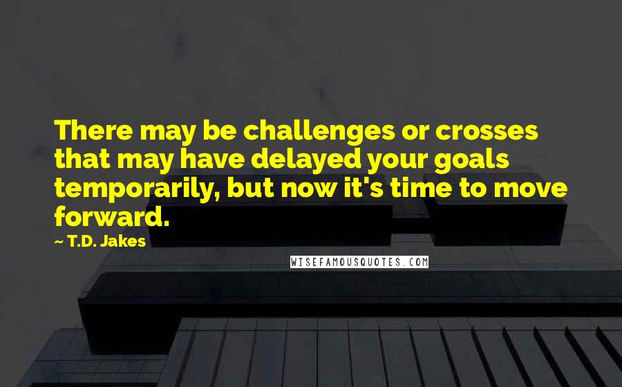 T.D. Jakes Quotes: There may be challenges or crosses that may have delayed your goals temporarily, but now it's time to move forward.