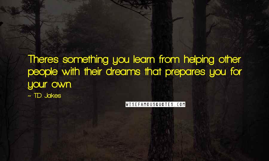 T.D. Jakes Quotes: There's something you learn from helping other people with their dreams that prepares you for your own.